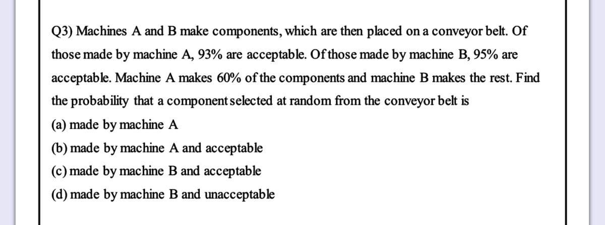 Q3) Machines A and B make components, which are then placed on a conveyor belt. Of
those made by machine A, 93% are acceptable. Of those made by machine B, 95% are
acceptable. Machine A makes 60% of the components and machine B makes the rest. Find
the probability that a component selected at random from the conveyor belt is
(a) made by machine A
(b) made by machine A and acceptable
(c) made by machine B and acceptable
(d) made by machine B and unacceptable
