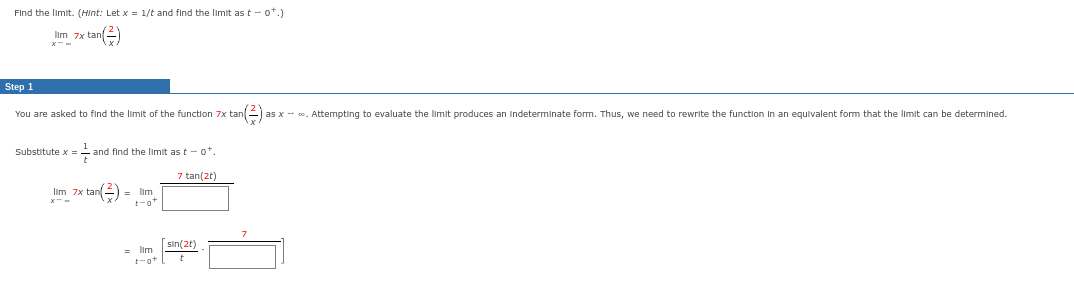 Find the limit. (Hint: Let x = 1/t and find the limit as t-ot.)
Ilm 7x tan(+
Step 1
You are asked to find the limit of the function 7x tan(2) as x- . Attempting to evaluate the limit produces an indeterminate form. Thus, we need to rewrite the function in an equivalent form that the limit can be determined.
Substitute x = and find the limit as t-ot.
F
x tan(²) = lim
t-ot
lim 7x
= lim
t-ot
7 tan(2t)
sin(2t)
t