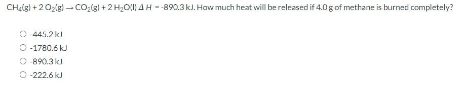 CH4(g) + 2 O2(g) CO2(g) + 2 H2O(1) A H = -890.3 kJ. How much heat will be released if 4.0 g of methane is burned completely?
O -445.2 kJ
O -1780.6 kJ
-890.3 kJ
O -222.6 kJ
