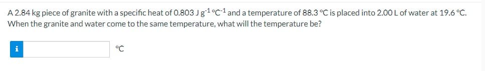 A 2.84 kg piece of granite with a specific heat of 0.803 Jg1°C1 and a temperature of 88.3 °C is placed into 2.00 L of water at 19.6 °C.
When the granite and water come to the same temperature, what will the temperature be?
°C
