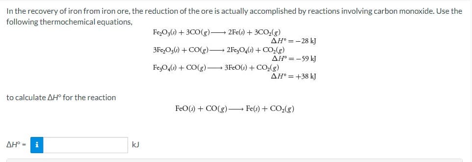 In the recovery of iron from iron ore, the reduction of the ore is actually accomplished by reactions involving carbon monoxide. Use the
following thermochemical equations,
Fe,O3(s) + 3CO(g) 2Fe(s) + 3CO,(g)
AH° = - 28 kJ
3Fc,O3() + CO(g) 2Fe3O4() + CO,(g)
AH = -59 kJ
FezO4(s) + CO(g) 3FcO(s) + CO,(g)
AH° = +38 kJ
to calculate AH° for the reaction
FeO() + CO(g) Fe(s) + CO2(g)
AH° =
i
kJ
