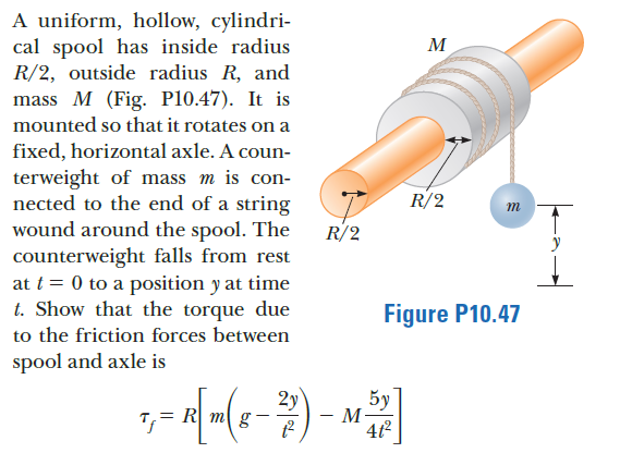 A uniform, hollow, cylindri-
cal spool has inside radius
R/2, outside radius R, and
mass M (Fig. P10.47). It is
M
mounted so that it rotates on a
fixed, horizontal axle. A coun-
terweight of mass m is con-
nected to the end of a string
wound around the spool. The
counterweight falls from rest
at t = 0 to a position y at time
t. Show that the torque due
to the friction forces between
R/2
m
R/2
Figure P10.47
spool and axle is
2y
5y
= R m g
- M
