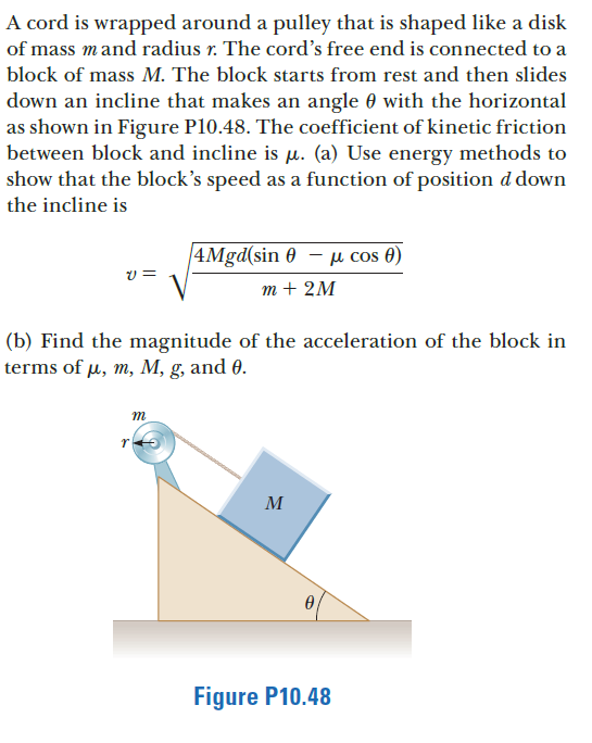 A cord is wrapped around a pulley that is shaped like a disk
of mass mand radius r. The cord's free end is connected to a
block of mass M. The block starts from rest and then slides
down an incline that makes an angle 0 with the horizontal
as shown in Figure P10.48. The coefficient of kinetic friction
between block and incline is u. (a) Use energy methods to
show that the block's speed as a function of position d down
the incline is
4Mgd(sin 0 – µ cos 0)
т+ 2M
(b) Find the magnitude of the acceleration of the block in
terms of µ, m, M, g, and 0.
m
M
Figure P10.48
