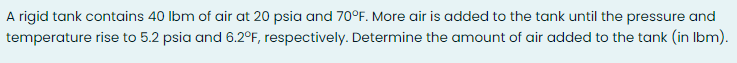 A rigid tank contains 40 Ibm of air at 20 psia and 70°F. More air is added to the tank until the pressure and
temperature rise to 5.2 psia and 6.2°F, respectively. Determine the amount of air added to the tank (in Ibm).
