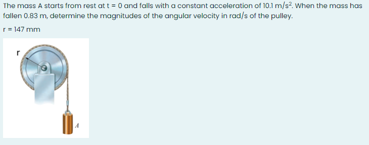 The mass A starts from rest at t = 0 and falls with a constant acceleration of 10.1 m/s?. When the mass has
fallen 0.83 m, determine the magnitudes of the angular velocity in rad/s of the pulley.
r = 147 mm
