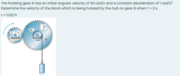 The hoisting gear A has an initial angular velocity of 60 rad/s and a constant deceleration of 1 rad/s?.
Determine the velocity of the block which is being hoisted by the hub on gear B when t = 3 s.
r = 0.82 ft
2r
