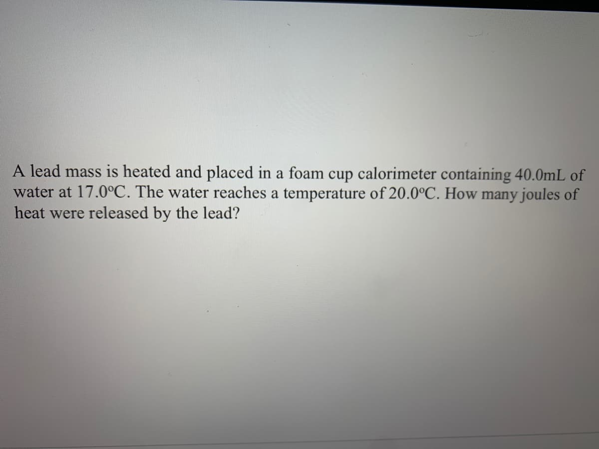 A lead mass is heated and placed in a foam cup calorimeter containing 40.0mL o:
water at 17.0°C. The water reaches a temperature of 20.0°C. How many joules of
heat were released by the lead?
