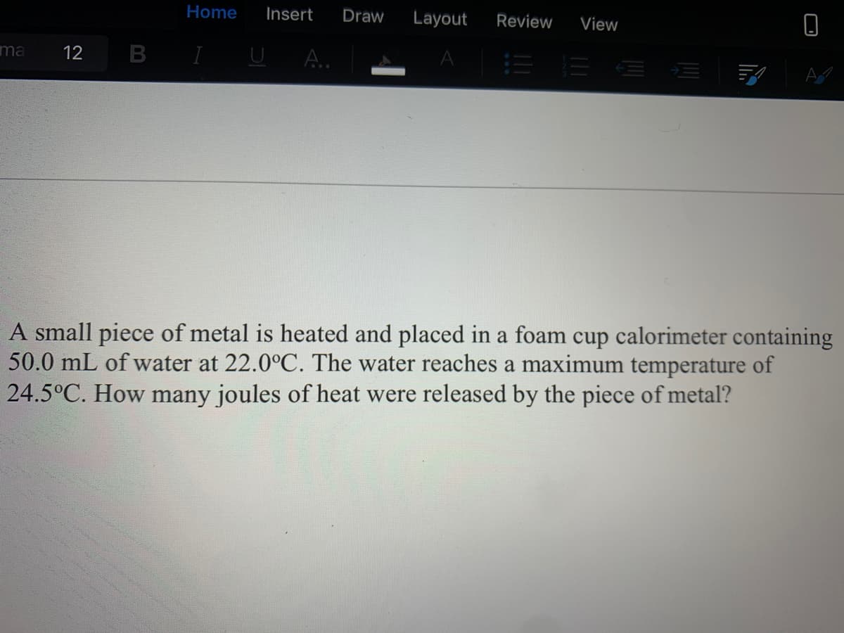 A small piece of metal is heated and placed in a foam cup calorimeter containing
50.0 mL of water at 22.0°C. The water reaches a maximum temperature of
24.5°C. How many joules of heat were released by the piece of metal?
