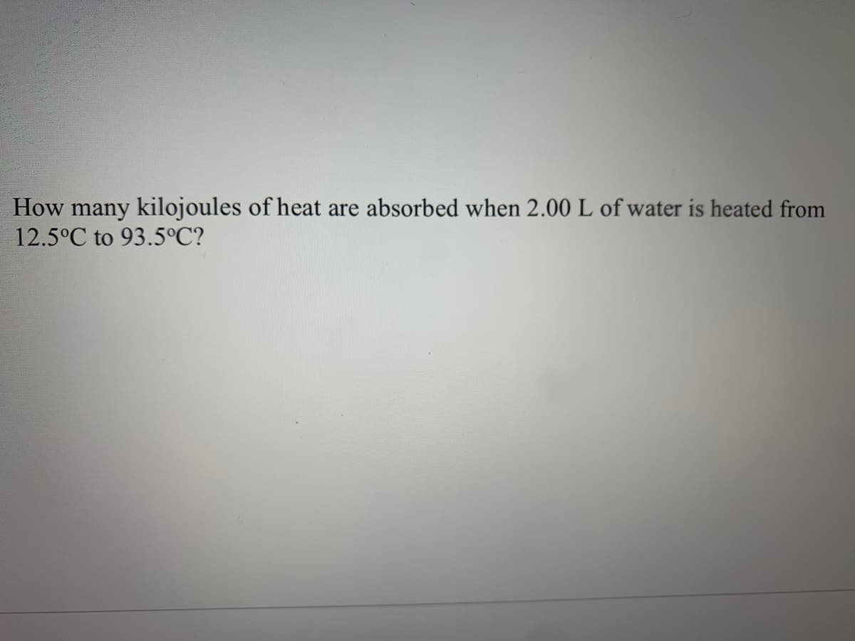 How many kilojoules of heat are absorbed when 2.00 L of water is heated from
12.5°C to 93.5°C?
