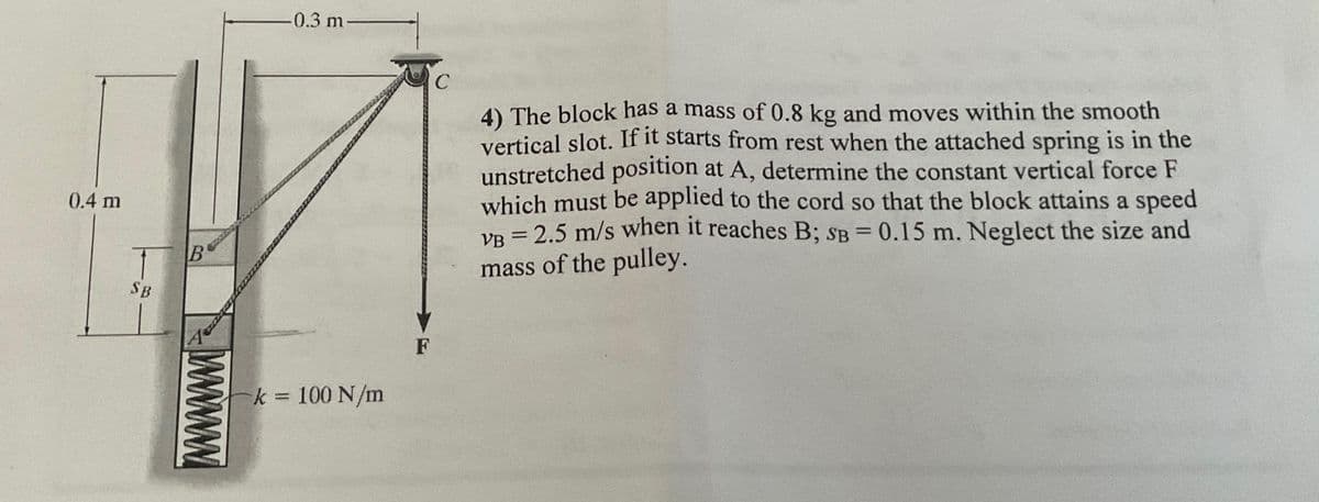 0.4 m
SB
B
0.3 m-
k = 100 N/m
F
C
4) The block has a mass of 0.8 kg and moves within the smooth
vertical slot. If it starts from rest when the attached spring is in the
unstretched position at A, determine the constant vertical force F
which must be applied to the cord so that the block attains a speed
VB = 2.5 m/s when it reaches B; SB = 0.15 m. Neglect the size and
mass of the pulley.