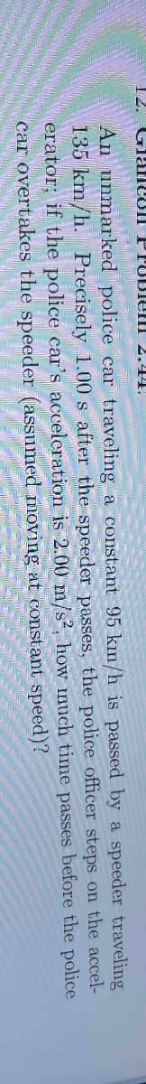 12. Glamcon F Pobiem 2.44.
traveling
An unmarked police car traveling a constant 95 km/h is passed by a speeder
135 km/h. Precisely 1.00 s after the speeder passes, the police officer steps on the accel-
erator; if the police car's acceleration is 2.00 m/s², how much time passes before the police
car overtakes the speeder (assumed moving at constant
speed)?