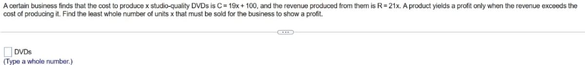 A certain business finds that the cost to produce x studio-quality DVDs is C= 19x + 100, and the revenue produced from them is R=21x. A product yields a profit only when the revenue exceeds the
cost of producing it. Find the least whole number of units x that must be sold for the business to show a profit.
DVDs
(Type a whole number.)