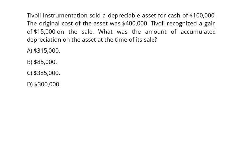 Tivoli Instrumentation sold a depreciable asset for cash of $100,000.
The original cost of the asset was $400,000. Tivoli recognized a gain
of $15,000 on the sale. What was the amount of accumulated
depreciation on the asset at the time of its sale?
A) $315,000.
B) $85,000.
C) $385,000.
D) $300,000.