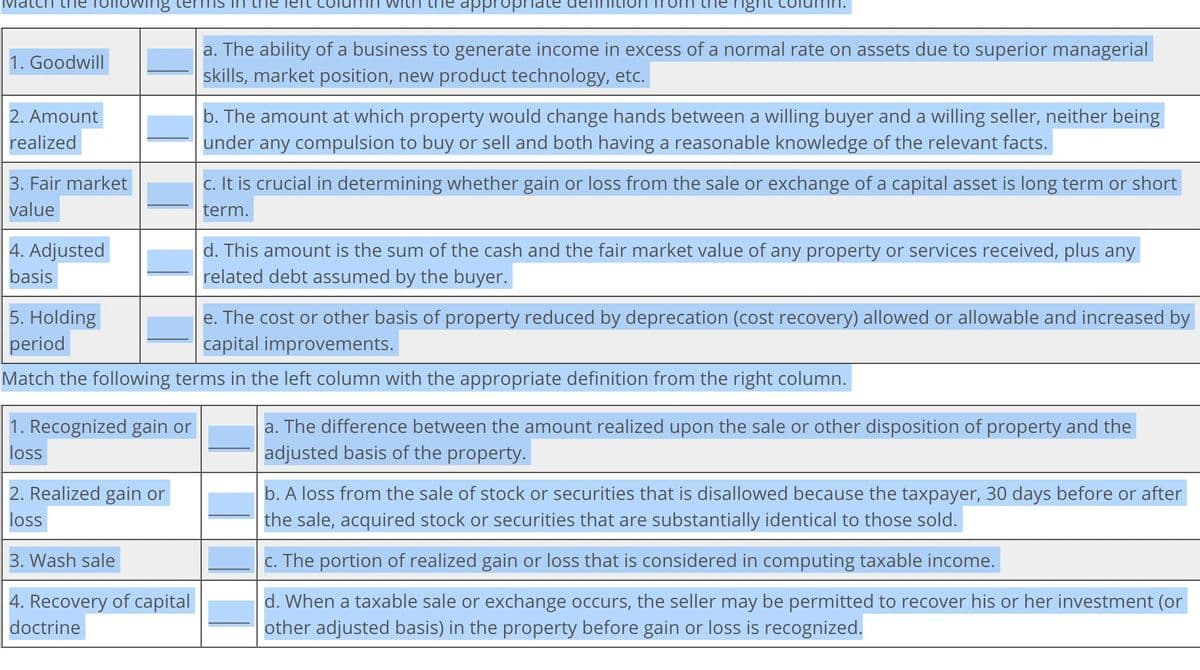 approp
right
a. The ability of a business to generate income in excess of a normal rate on assets due to superior managerial
skills, market position, new product technology, etc.
nowing terms in
1. Goodwill
2. Amount
realized
3. Fair market
value
4. Adjusted
basis
5. Holding
period
b. The amount at which property would change hands between a willing buyer and a willing seller, neither being
under any compulsion to buy or sell and both having a reasonable knowledge of the relevant facts.
c. It is crucial in determining whether gain or loss from the sale or exchange of a capital asset is long term or short
term.
d. This amount is the sum of the cash and the fair market value of any property or services received, plus any
related debt assumed by the buyer.
e. The cost or other basis of property reduced by deprecation (cost recovery) allowed or allowable and increased by
capital improvements.
Match the following terms in the left column with the appropriate definition from the right column.
1. Recognized gain or
loss
a. The difference between the amount realized upon the sale or other disposition of property and the
adjusted basis of the property.
2. Realized gain or
loss
3. Wash sale
4. Recovery of capital
doctrine
b. A loss from the sale of stock or securities that is disallowed because the taxpayer, 30 days before or after
the sale, acquired stock or securities that are substantially identical to those sold.
c. The portion of realized gain or loss that is considered in computing taxable income.
d. When a taxable sale or exchange occurs, the seller may be permitted to recover his or her investment (or
other adjusted basis) in the property before gain or loss is recognized.