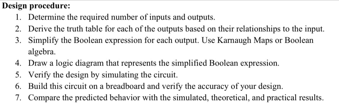 Design procedure:
1. Determine the required number of inputs and outputs.
2. Derive the truth table for each of the outputs based on their relationships to the input.
3. Simplify the Boolean expression for each output. Use Karnaugh Maps or Boolean
algebra.
4. Draw a logic diagram that represents the simplified Boolean expression.
5.
Verify the design by simulating the circuit.
6. Build this circuit on a breadboard and verify the accuracy of your design.
7. Compare the predicted behavior with the simulated, theoretical, and practical results.