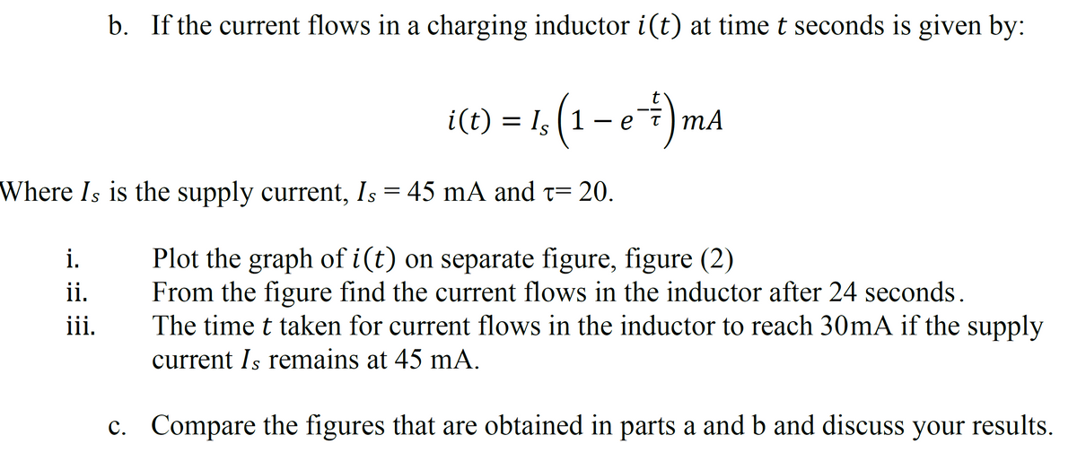 b. If the current flows in a charging inductor i(t) at time t seconds is given by:
i.
ii.
iii.
i(t) = 1; (1 − e 7)m²
Where Is is the supply current, Is = 45 mA and t= 20.
Plot the graph of i(t) on separate figure, figure (2)
From the figure find the current flows in the inductor after 24 seconds.
The time t taken for current flows in the inductor to reach 30mA if the supply
current Is remains at 45 mA.
c. Compare the figures that are obtained in parts a and b and discuss your results.