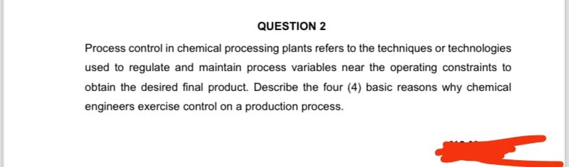 QUESTION 2
Process control in chemical processing plants refers to the techniques or technologies
used to regulate and maintain process variables near the operating constraints to
obtain the desired final product. Describe the four (4) basic reasons why chemical
engineers exercise control on a production process.