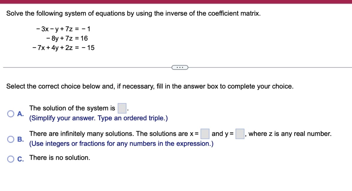 Solve the following system of equations by using the inverse of the coefficient matrix.
-3x-y+7z=-1
- 8y + 7z = 16
-7x+4y+2z = -15
Select the correct choice below and, if necessary, fill in the answer box to complete your choice.
The solution of the system is
A.
(Simplify your answer. Type an ordered triple.)
B.
There are infinitely many solutions. The solutions are x =
(Use integers or fractions for any numbers in the expression.)
and y =
where z is any real number.
C.
There is no solution.