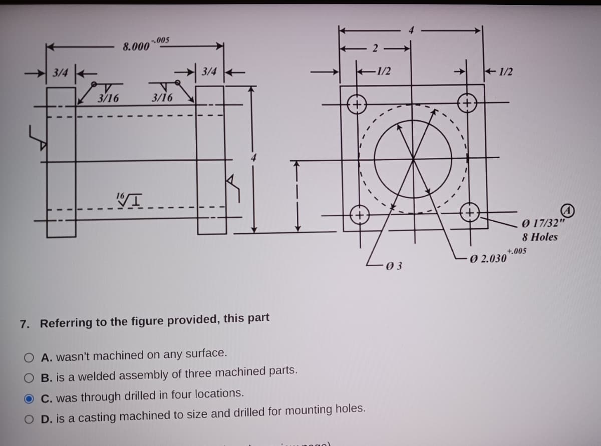 3/4
√3/16
8.000
-.005
16√I
3/16
3/4
-1/2
7. Referring to the figure provided, this part
O A. wasn't machined on any surface.
O B. is a welded assembly of three machined parts.
O C. was through drilled in four locations.
O D. is a casting machined to size and drilled for mounting holes.
03
1/2
Ø 2.030
0 17/32"
8 Holes
+.005