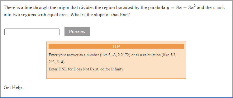 There is a line through the origin that divides the region bounded by the parabola y = 8x – 3x² and the x-axis
into two regions with equal area. What is the slope of that line?
Preview
TIP
Enter your answer as a number (like 5, -3, 2.2172) or as a calculation (like 5/3,
2^3, 5+4)
Enter DNE for Does Not Exist, oo for Infinity
Get Help:
