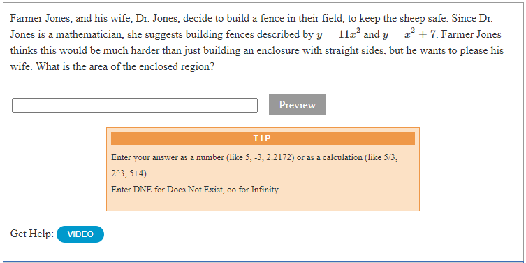 Farmer Jones, and his wife, Dr. Jones, decide to build a fence in their field, to keep the sheep safe. Since Dr.
Jones is a mathematician, she suggests building fences described by y = 11læ² and y = a? + 7. Farmer Jones
thinks this would be much harder than just building an enclosure with straight sides, but he wants to please his
wife. What is the area of the enclosed region?
Preview
TIP
Enter your answer as a number (like 5, -3, 2.2172) or as a calculation (like 5/3,
2^3, 5+4)
Enter DNE for Does Not Exist, oo for Infinity
Get Help:
VIDEO
