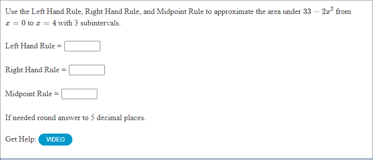 Use the Left Hand Rule, Right Hand Rule, and Midpoint Rule to approximate the area under 33 – 2a? from
x = 0 to a = 4 with 3 subintervals.
Left Hand Rule =
Right Hand Rule = |
Midpoint Rule =
If needed round answer to 5 decimal places.
Get Help: VIDEO
