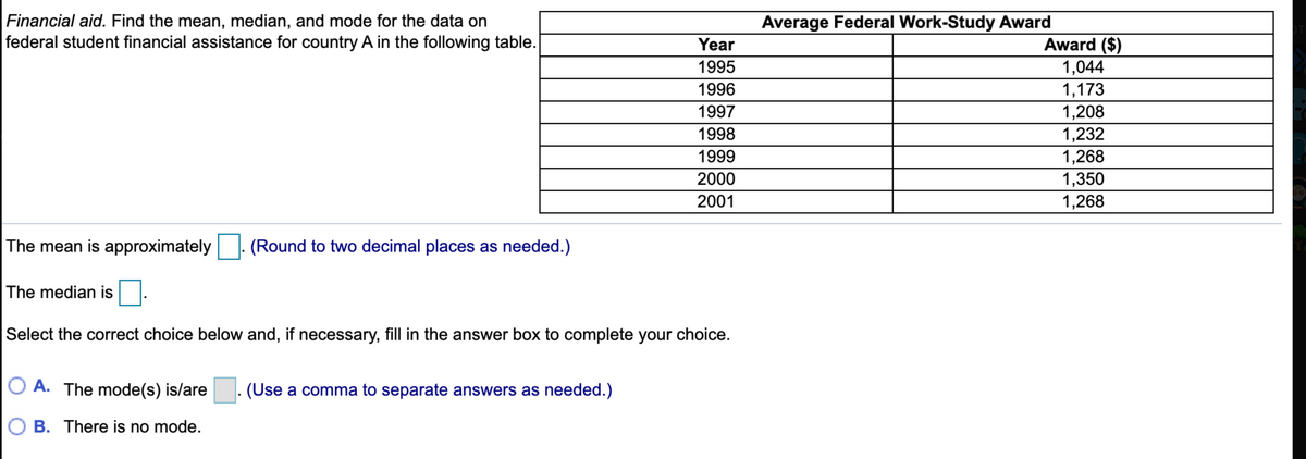 Financial aid. Find the mean, median, and mode for the data on
federal student financial assistance for country A in the following table.
Average Federal Work-Study Award
Year
Award ($)
1995
1,044
1,173
1,208
1996
1997
1998
1,232
1999
1,268
2000
1,350
2001
1,268
The mean is approximately
(Round to two decimal places as needed.)
The median is
Select the correct choice below and, if necessary, fill in the answer box to complete your choice.
O A. The mode(s) is/are
(Use a comma to separate answers as needed.)
B. There is no mode.
