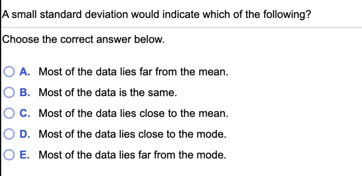 A small standard deviation would indicate which of the following?
Choose the correct answer below.
A. Most of the data lies far from the mean.
O B. Most of the data is the same.
C. Most of the data lies close to the mean.
D. Most of the data lies close to the mode.
E. Most of the data lies far from the mode.
