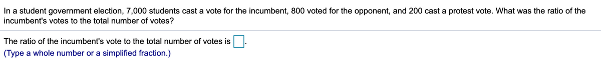 In a student government election, 7,000 students cast a vote for the incumbent, 800 voted for the opponent, and 200 cast a protest vote. What was the ratio of the
incumbent's votes to the total number of votes?
The ratio of the incumbent's vote to the total number of votes is
(Type a whole number or a simplified fraction.)
