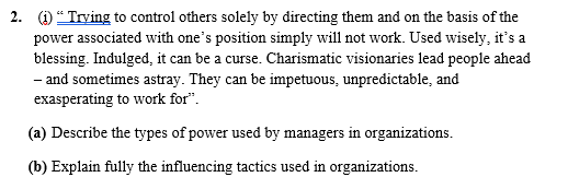 2. (1) "Trying to control others solely by directing them and on the basis of the
power associated with one's position simply will not work. Used wisely, it's a
blessing. Indulged, it can be a curse. Charismatic visionaries lead people ahead
- and sometimes astray. They can be impetuous, unpredictable, and
exasperating to work for".
(a) Describe the types of power used by managers in organizations.
(b) Explain fully the influencing tactics used in organizations.