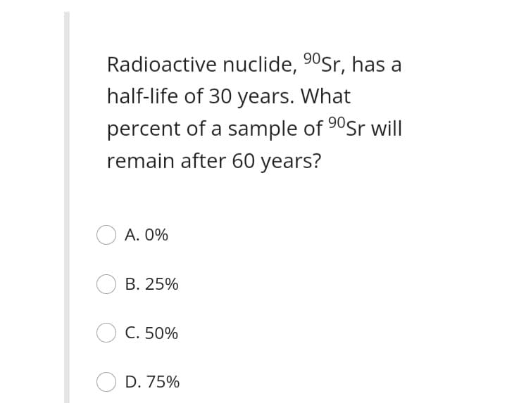 Radioactive nuclide, 90Sr, has a
half-life of 30 years. What
percent of a sample of 90Sr will
remain after 60 years?
A. 0%
B. 25%
C. 50%
D. 75%
