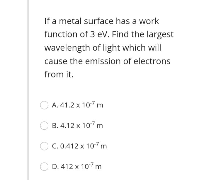 If a metal surface has a work
function of 3 eV. Find the largest
wavelength of light which will
cause the emission of electrons
from it.
A. 41.2 x 10-7 m
B. 4.12 x 107 m
C. 0.412 x 107 m
D. 412 x 107 m
