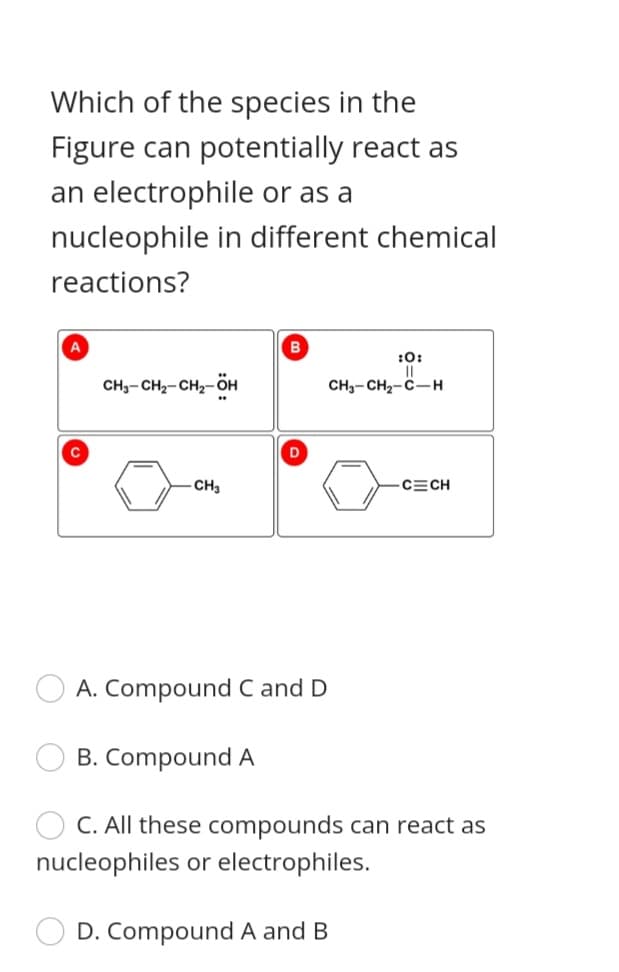 Which of the species in the
Figure can potentially react as
an electrophile or as a
nucleophile in different chemical
reactions?
A
:0:
CH,- CH2- CH2-ÖH
CH3- CH2-C-H
CH3
CECH
O A. Compound C and D
B. Compound A
C. All these compounds can react as
nucleophiles or electrophiles.
D. Compound A and B
