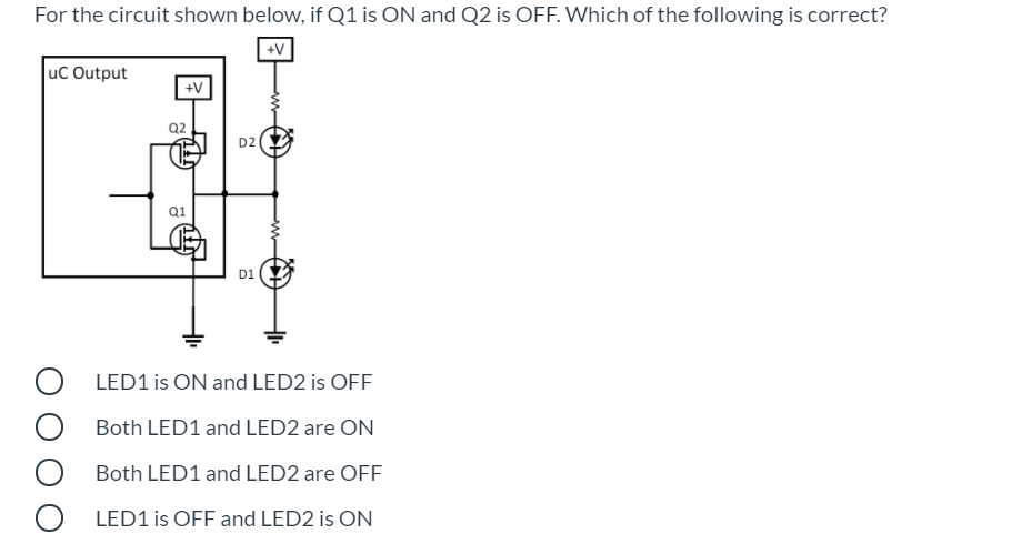 For the circuit shown below, if Q1 is ON and Q2 is OFF. Which of the following is correct?
+V
uc Output
+V
Q2
D2
Q1
D1
LED1 is ON and LED2 is OFF
Both LED1 and LED2 are ON
Both LED1 and LED2 are OFF
LED1 is OFF and LED2 is ON
