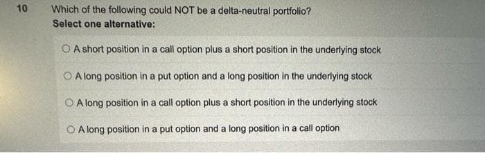 10
Which of the following could NOT be a delta-neutral portfolio?
Select one alternative:
O A short position in a call option plus a short position in the underlying stock
A long position in a put option and a long position in the underlying stock
A long position in a call option plus a short position in the underlying stock
OA long position in a put option and a long position in a call option