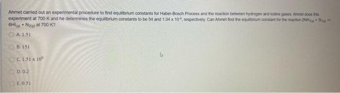 Ahmet carried out an experimental procedure to find equilibrium constants for Haber-Bosch Process and the reaction between hydrogen and lodine gases. Ahmet does this
experiment at 700 K and he determines the equilibrium constants to be 54 and 1.04 x 104, respectively. Can Ahmet find the equilibrium constant for the reaction 2NH3>
6HI(g) + N₂(g) at 700 K?
A. 1.51
B. 151
OC 1.51 x 10°
D. 0.2.
E.0.51