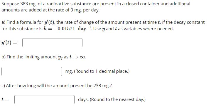 Suppose 383 mg. of a radioactive substance are present in a closed container and additional
amounts are added at the rate of 3 mg. per day.
a) Find a formula for y'(t), the rate of change of the amount present at time t, if the decay constant
for this substance is k = -0.01571 day ¹. Use y and tas variables where needed.
y'(t) =
b) Find the limiting amount y, as t→∞.
mg. (Round to 1 decimal place.)
c) After how long will the amount present be 233 mg.?
t =
days. (Round to the nearest day.)