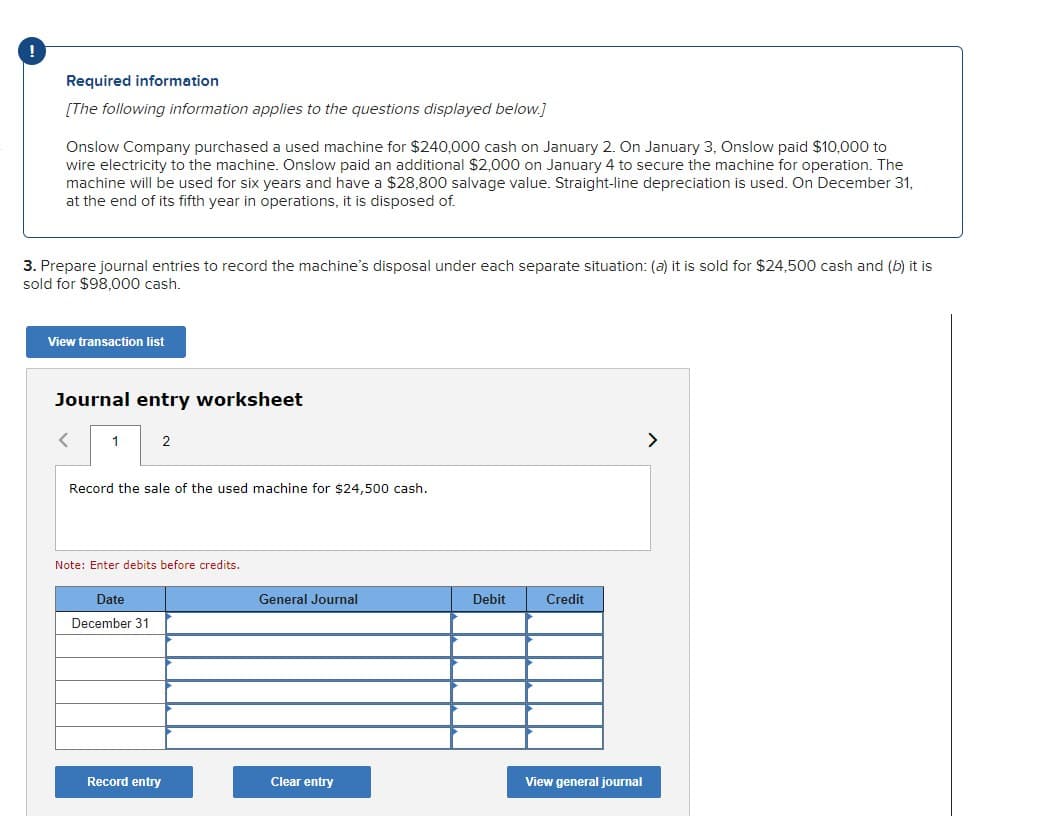 Required information
[The following information applies to the questions displayed below.]
Onslow Company purchased a used machine for $240,000 cash on January 2. On January 3, Onslow paid $10,000 to
wire electricity to the machine. Onslow paid an additional $2,000 on January 4 to secure the machine for operation. The
machine will be used for six years and have a $28,800 salvage value. Straight-line depreciation is used. On December 31,
at the end of its fifth year in operations, it is disposed of.
3. Prepare journal entries to record the machine's disposal under each separate situation: (a) it is sold for $24,500 cash and (b) it is
sold for $98,000 cash.
View transaction list
Journal entry worksheet
1
2
Record the sale of the used machine for $24,500 cash.
Note: Enter debits before credits.
Date
December 31
Record entry
General Journal
Clear entry
Debit
Credit
View general journal
>