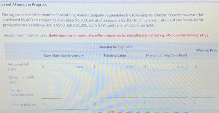 urrent Attempt in Progress
During January, its first month of operations, Ayayai Company accumulated the following manufacturing costs: raw materials
purchased $5,400 on account, factory labor $6.700, and utilities payable $2,100. In January, requisitions of raw materials for
production are as follows: Job 1 $960, Job 2 $1,200, Job 3 $790, and general factory use $680.
Record raw materials used. (Enter negative amounts using either a negative sign preceding the number eg.-45 or parentheses e.g. (45))
Accumulated
costs
Direct materials
used
Indirect
materials used
Ending balance
Raw Materials Inventory
$
5400
$
Manufacturing Costs
Factory Labor
6700
Manufacturing Overhead
2100
Work in Proc