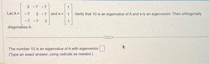 Let A =
3 -7 -7
-7 3-7 and v=
-7 -7 3
diagonalize A.
Verify that 10 is an eigenvalue of A and v is an eigenvector. Then orthogonally
The number 10 is an eigenvalue of A with eigenvector
(Type an exact answer, using radicals as needed.)