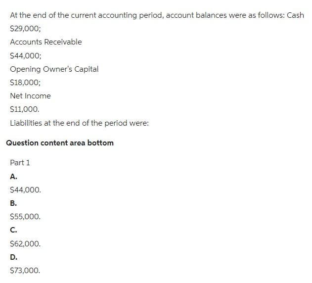 At the end of the current accounting period, account balances were as follows: Cash
$29,000;
Accounts Receivable
$44,000;
Opening Owner's Capital
$18,000;
Net Income
$11,000.
Liabilities at the end of the period were:
Question content area bottom
Part 1
A.
$44,000.
B.
$55,000.
C.
$62,000.
D.
$73,000.