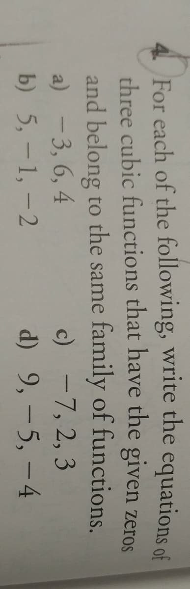 4 For each of the following, write the equations of
three cubic functions that have the given zeroS
and belong to the same family of functions.
a) -3, 6, 4
c) -7, 2, 3
b) 5, -1, -2
d) 9, - 5, -4
