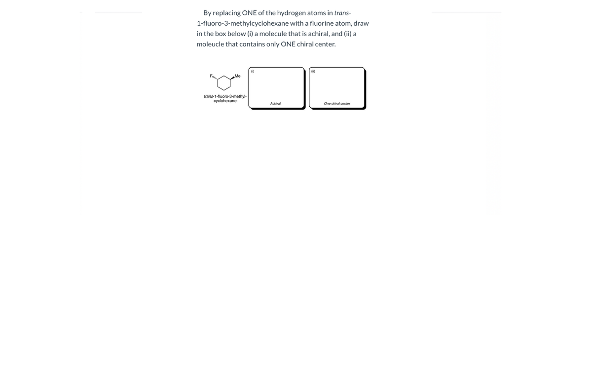 By replacing ONE of the hydrogen atoms in trans-
1-fluoro-3-methylcyclohexane with a fluorine atom, draw
in the box below (i) a molecule that is achiral, and (ii) a
moleucle that contains only ONE chiral center.
trans-1-fluoro-3-methyl-
cyclohexane
Achiral
One chiral center
