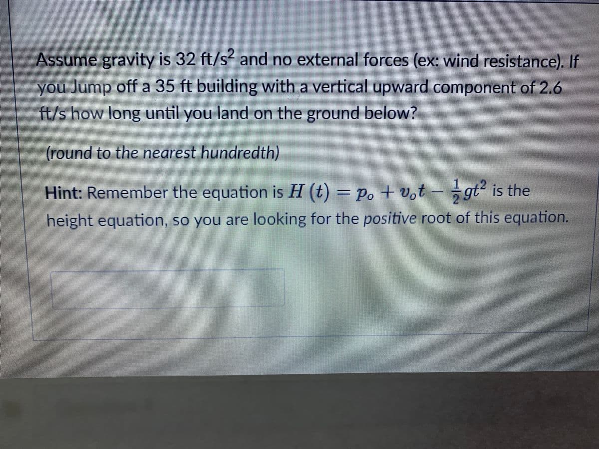 Assume gravity is 32 ft/s² and no external forces (ex: wind resistance). If
you Jump off a 35 ft building with a vertical upward component of 2.6
ft/s how long until you land on the ground below?
(round to the nearest hundredth)
Hint: Remember the equation is H (t) = Po + vot - gt² is the
height equation, so you are looking for the positive root of this equation