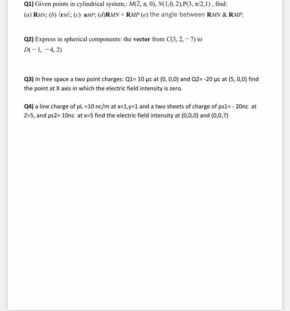 Q1) Given points in cylindrical system,: M(2, t, 0), N(1,0, 2),P(3, a/2,1), find:
(a) RMN; (b) rM|; (c) aMP; (d)RMN × RMP (e) the angle between RMN & RMP.
Q2) Express in spherical components: the vector from C(3, 2,-7) to
D(- 1, -4, 2)
Q3) In free space a two point charges: Q1= 10 pc at (0, 0,0) and Q2= -20 µc at (5, 0,0) find
the point at X axis in which the electric field intensity is zero.
Q4) a line charge of pL 10 nc/m at x-1,y%3D1 and a two sheets of charge of ps1= - 20nc at
Z=5, and ps2= 10nc at x-5 find the electric field intensity at (0,0,0) and (0,0,7)

