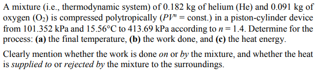 A mixture (i.e., thermodynamic system) of 0.182 kg of helium (He) and 0.091 kg of
oxygen (O2) is compressed polytropically (PV" = const.) in a piston-cylinder device
from 101.352 kPa and 15.56°C to 413.69 kPa according ton=1.4. Determine for the
process: (a) the final temperature, (b) the work done, and (c) the heat energy.
Clearly mention whether the work is done on or by the mixture, and whether the heat
is supplied to or rejected by the mixture to the surroundings.
