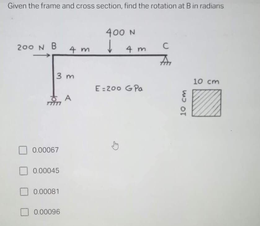 Given the frame and cross section, find the rotation at B in radians
400 N
↓
200 N B
C
4 m
4 m
An
10 cm
E=200 G Pa
3 m
A
0.00067
0.00045
0.00081
0.00096
10 cm