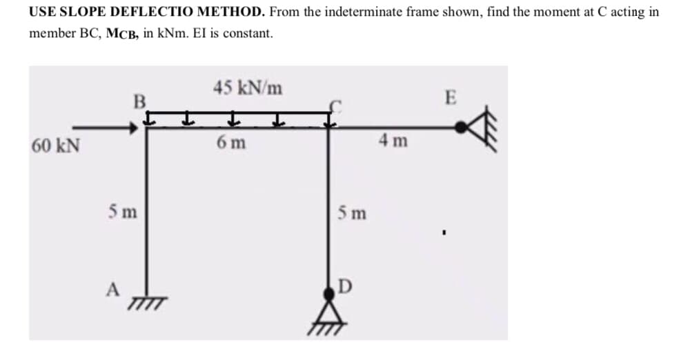 USE SLOPE DEFLECTIO METHOD. From the indeterminate frame shown, find the moment at C acting in
member BC, MCB, in kNm. EI is constant.
60 KN
B
5 m
A
45 kN/m
6 m
5 m
4m