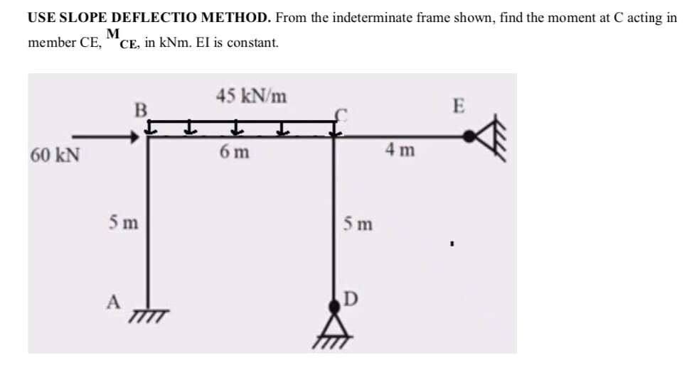 USE SLOPE DEFLECTIO METHOD. From the indeterminate frame shown, find the moment at C acting in
M
member CE, CE, in kNm. EI is constant.
60 KN
B
5 m
A
45 kN/m
6 m
5 m
D
4 m
E