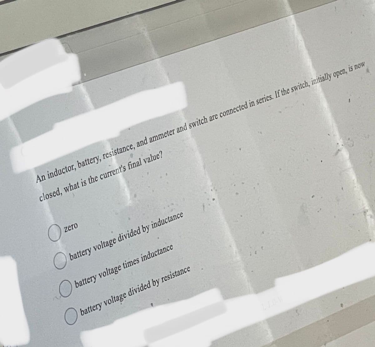 An inductor, battery, resistance, and ammeter and switch are connected in series. If the switch, initially open, is now
closed, what is the current's final value?
O
zero
battery voltage divided by inductance
battery voltage times inductance
battery voltage divided by resistance